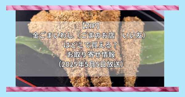 【ZIP】金ごまいわし（ごまのお店　いい友）はどこで買える？お取り寄せ情報（2025年5月5日放送）